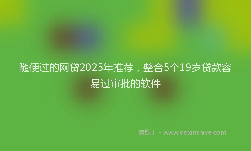 随便过的网贷2025年推荐，整合5个19岁贷款容易过审批的软件