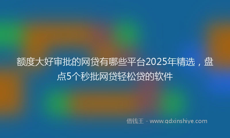 额度大好审批的网贷有哪些平台2025年精选，盘点5个秒批网贷轻松贷的软件