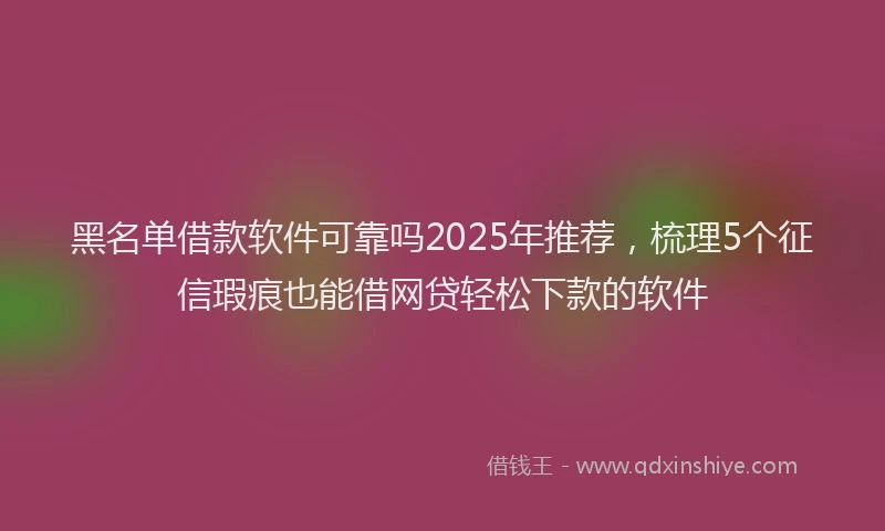 黑名单借款软件可靠吗2025年推荐，梳理5个征信瑕疵也能借网贷轻松下款的软件