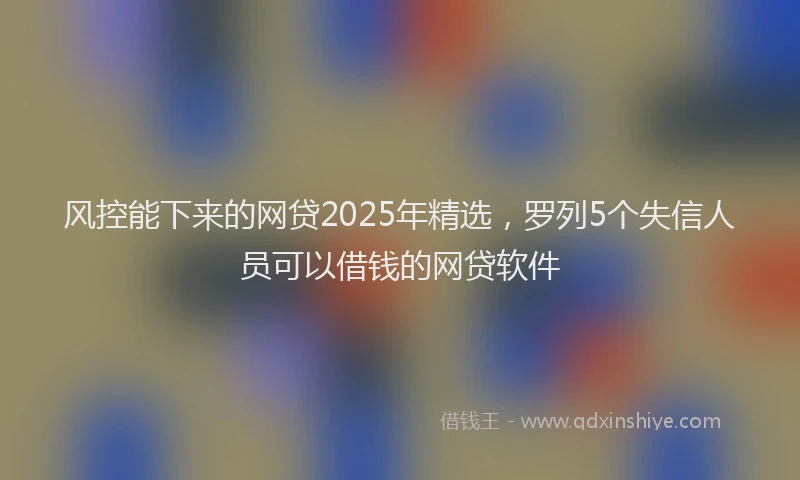 风控能下来的网贷2025年精选，罗列5个失信人员可以借钱的网贷软件