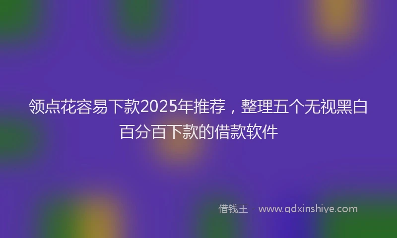 领点花容易下款2025年推荐，整理五个无视黑白百分百下款的借款软件