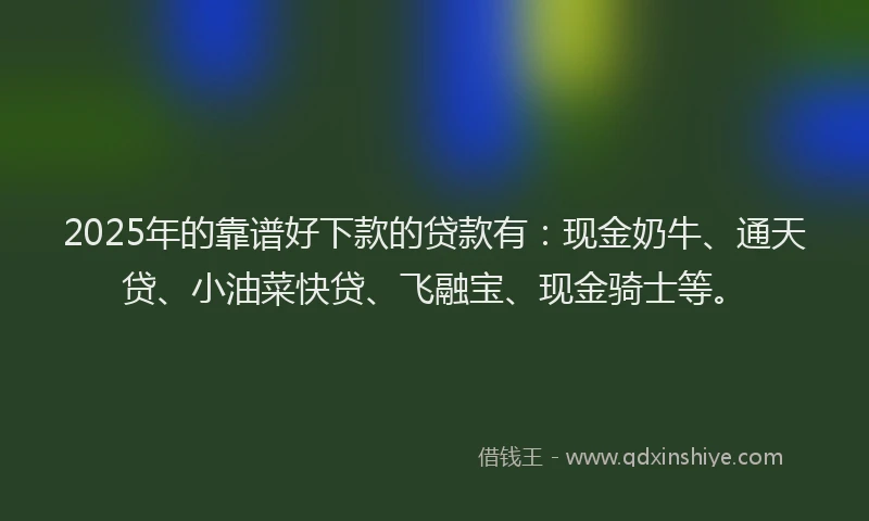 2025年的靠谱好下款的贷款有：现金奶牛、通天贷、小油菜快贷、飞融宝、现金骑士等。