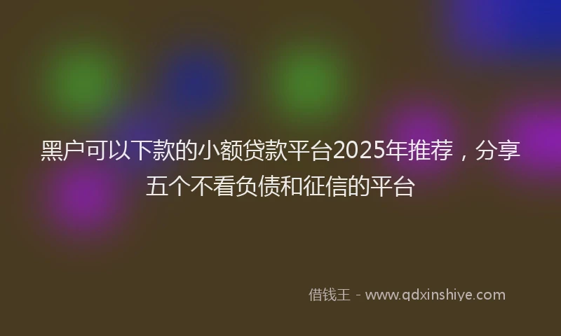 黑户可以下款的小额贷款平台2025年推荐，分享五个不看负债和征信的平台