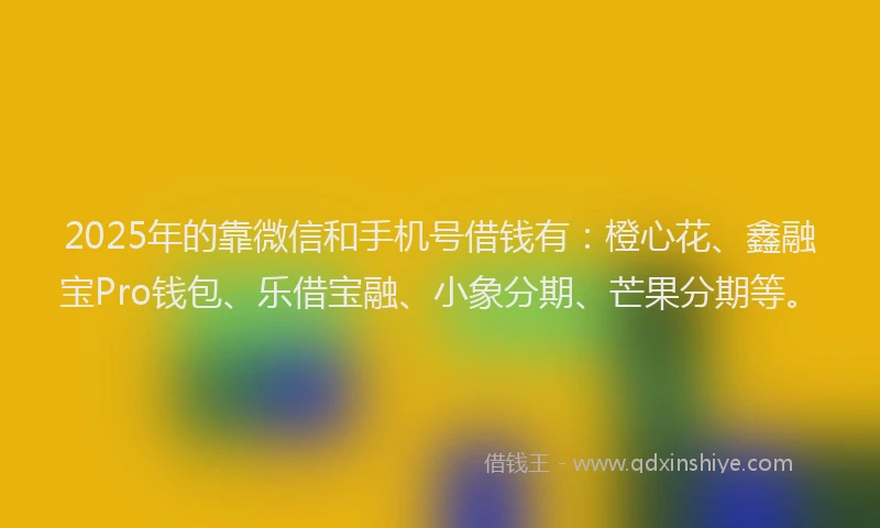 2025年的靠微信和手机号借钱有：橙心花、鑫融宝Pro钱包、乐借宝融、小象分期、芒果分期等。