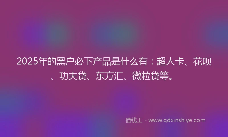 2025年的黑户必下产品是什么有：超人卡、花呗、功夫贷、东方汇、微粒贷等。