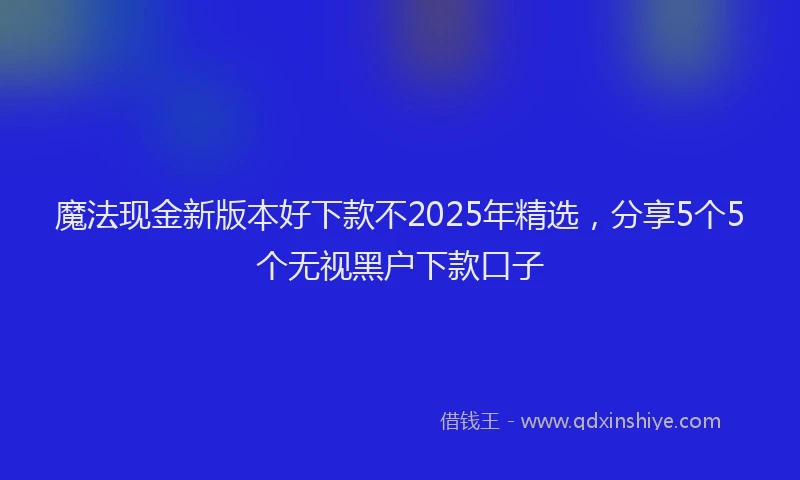 魔法现金新版本好下款不2025年精选，分享5个5个无视黑户下款口子