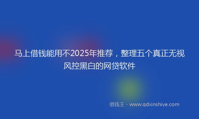 马上借钱能用不2025年推荐，整理五个真正无视风控黑白的网贷软件