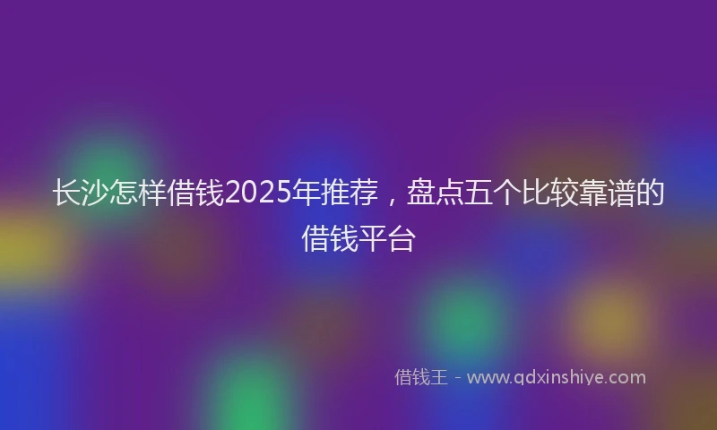 长沙怎样借钱2025年推荐，盘点五个比较靠谱的借钱平台