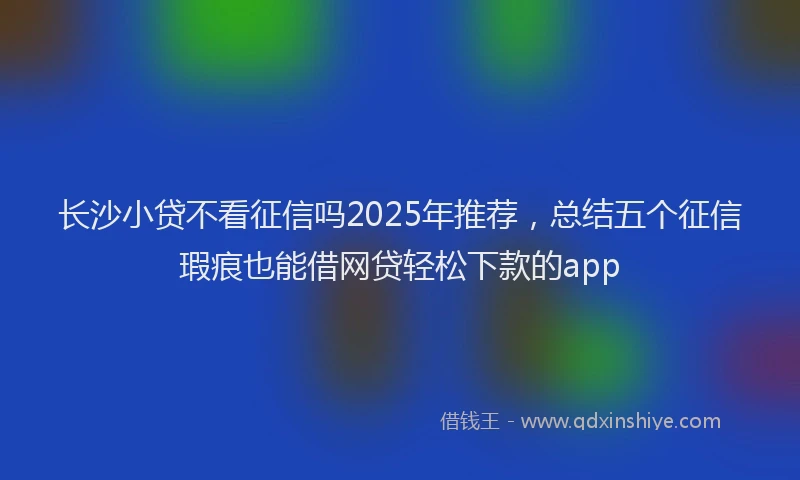 长沙小贷不看征信吗2025年推荐，总结五个征信瑕疵也能借网贷轻松下款的app