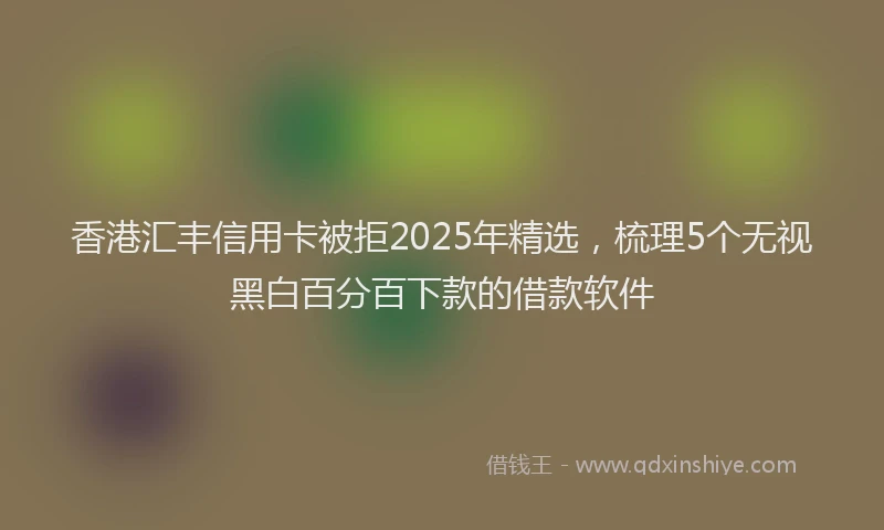 香港汇丰信用卡被拒2025年精选，梳理5个无视黑白百分百下款的借款软件