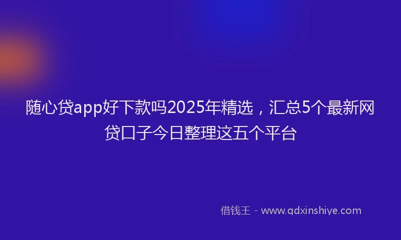 随心贷app好下款吗2025年精选，汇总5个最新网贷口子今日整理这五个平台