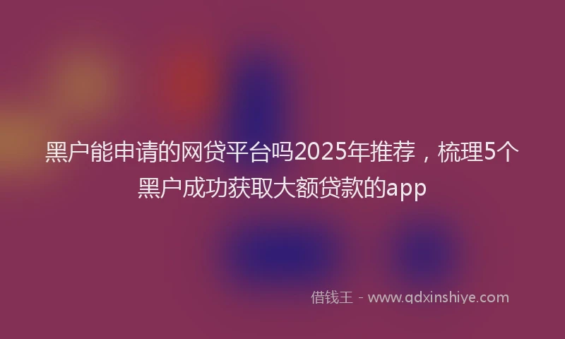 黑户能申请的网贷平台吗2025年推荐，梳理5个黑户成功获取大额贷款的app