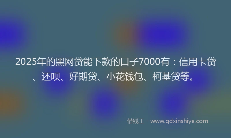 2025年的黑网贷能下款的口子7000有：信用卡贷、还呗、好期贷、小花钱包、柯基贷等。