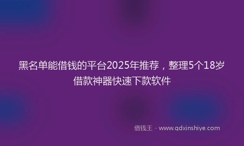 黑名单能借钱的平台2025年推荐，整理5个18岁借款神器快速下款软件