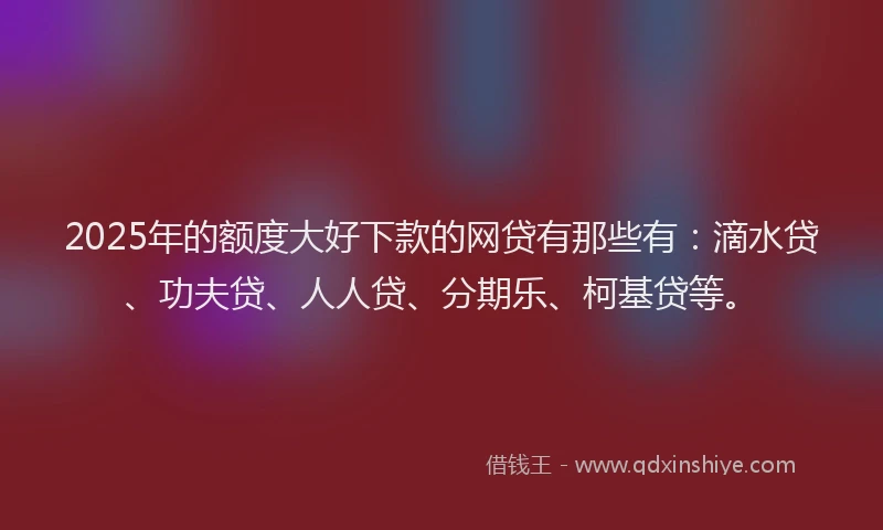 2025年的额度大好下款的网贷有那些有：滴水贷、功夫贷、人人贷、分期乐、柯基贷等。