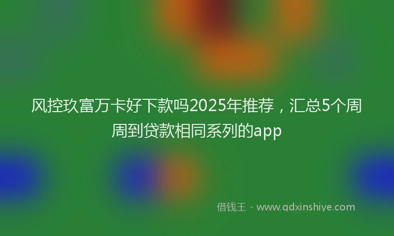 风控玖富万卡好下款吗2025年推荐，汇总5个周周到贷款相同系列的app