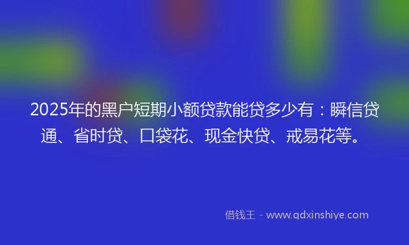 2025年的黑户短期小额贷款能贷多少有：瞬信贷通、省时贷、口袋花、现金快贷、戒易花等。
