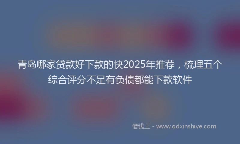 青岛哪家贷款好下款的快2025年推荐，梳理五个综合评分不足有负债都能下款软件