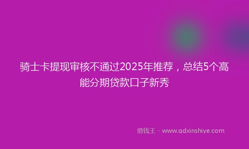 骑士卡提现审核不通过2025年推荐，总结5个高能分期贷款口子新秀