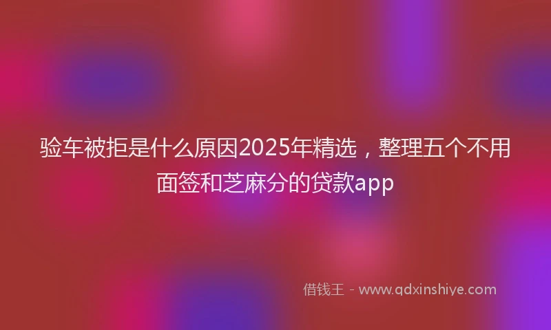 验车被拒是什么原因2025年精选，整理五个不用面签和芝麻分的贷款app