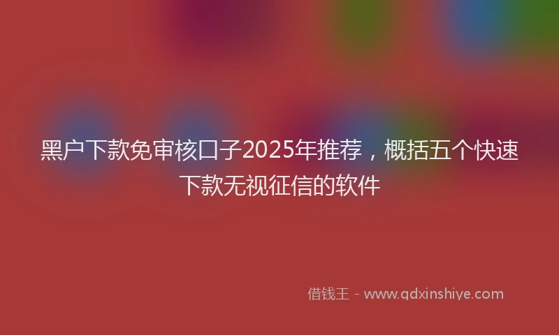 黑户下款免审核口子2025年推荐，概括五个快速下款无视征信的软件
