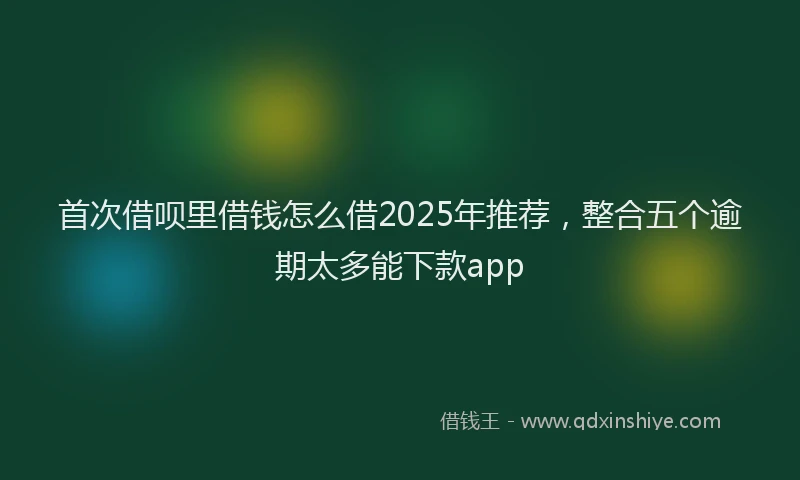 首次借呗里借钱怎么借2025年推荐，整合五个逾期太多能下款app