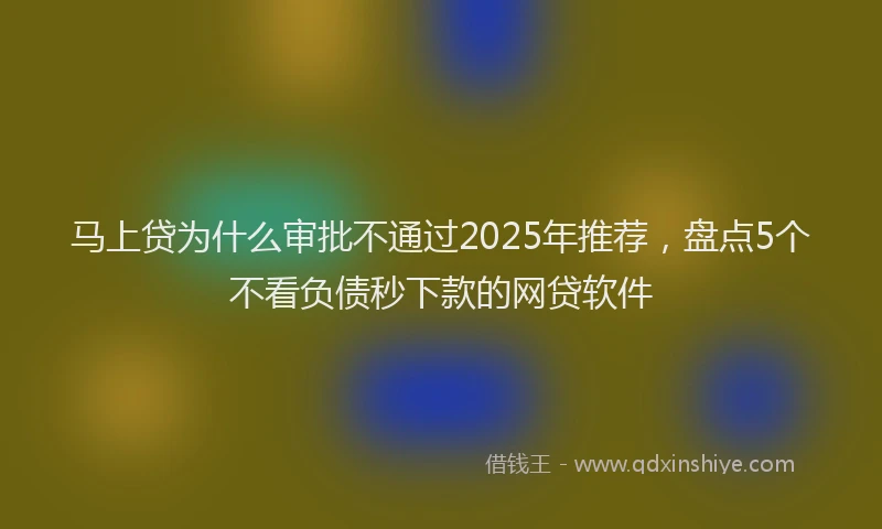 马上贷为什么审批不通过2025年推荐，盘点5个不看负债秒下款的网贷软件