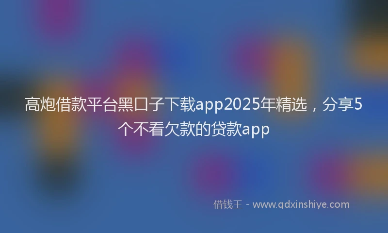 高炮借款平台黑口子下载app2025年精选，分享5个不看欠款的贷款app