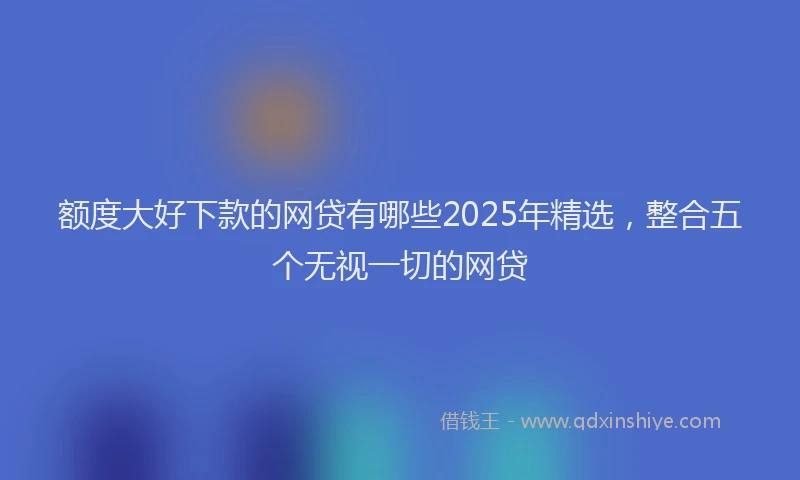 额度大好下款的网贷有哪些2025年精选，整合五个无视一切的网贷