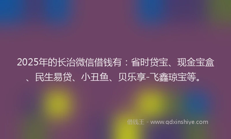 2025年的长治微信借钱有：省时贷宝、现金宝盒、民生易贷、小丑鱼、贝乐享-飞鑫琼宝等。