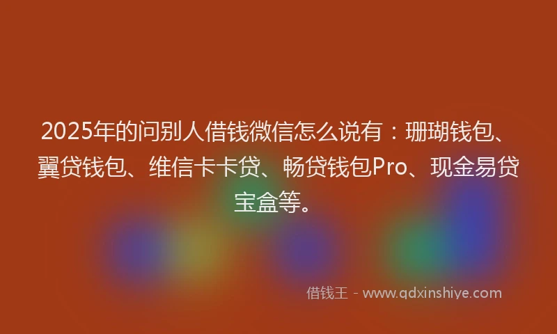 2025年的问别人借钱微信怎么说有：珊瑚钱包、翼贷钱包、维信卡卡贷、畅贷钱包Pro、现金易贷宝盒等。