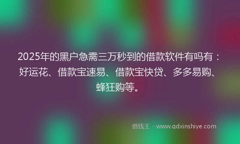 2025年的黑户急需三万秒到的借款软件有吗有：好运花、借款宝速易、借款宝快贷、多多易购、蜂狂购等。