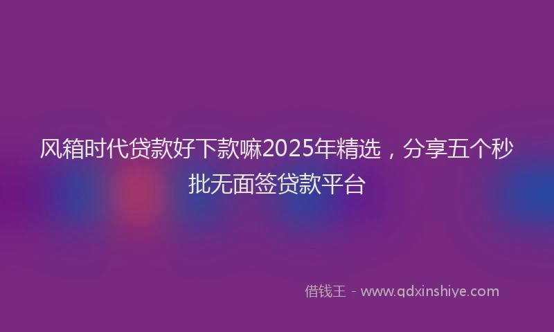 风箱时代贷款好下款嘛2025年精选，分享五个秒批无面签贷款平台
