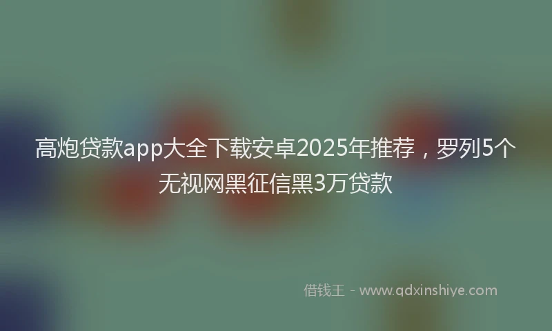 高炮贷款app大全下载安卓2025年推荐，罗列5个无视网黑征信黑3万贷款