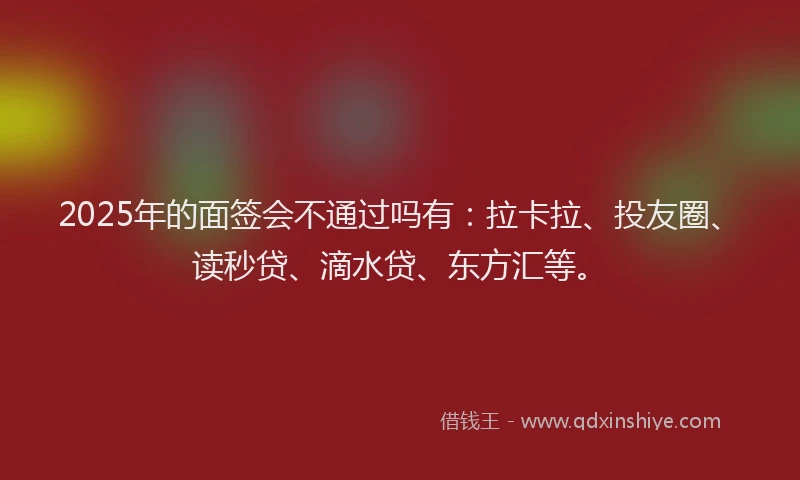 2025年的面签会不通过吗有：拉卡拉、投友圈、读秒贷、滴水贷、东方汇等。