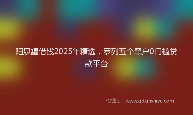 阳泉罐借钱2025年精选，罗列五个黑户0门槛贷款平台