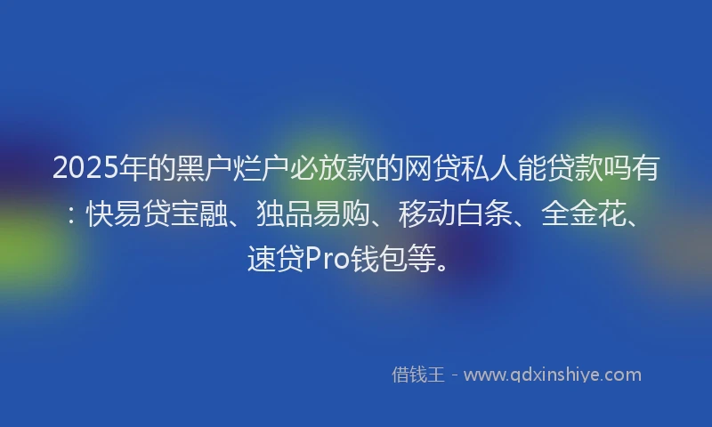 2025年的黑户烂户必放款的网贷私人能贷款吗有：快易贷宝融、独品易购、移动白条、全金花、速贷Pro钱包等。