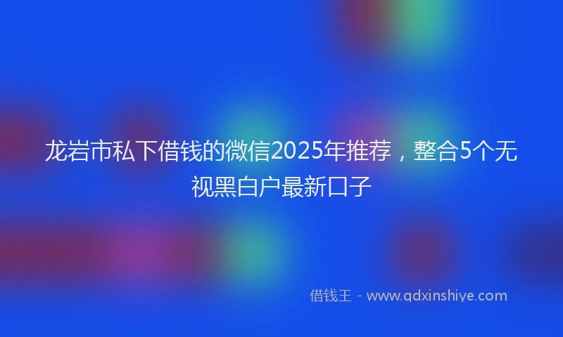 龙岩市私下借钱的微信2025年推荐，整合5个无视黑白户最新口子