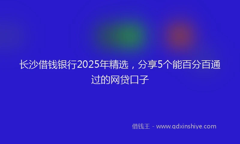长沙借钱银行2025年精选，分享5个能百分百通过的网贷口子