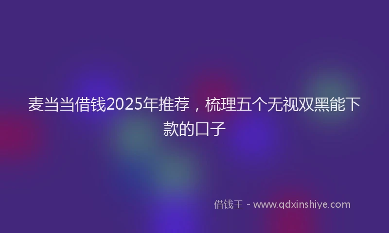 麦当当借钱2025年推荐，梳理五个无视双黑能下款的口子