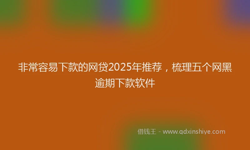 非常容易下款的网贷2025年推荐，梳理五个网黑逾期下款软件