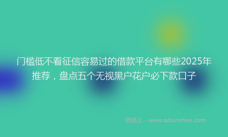 门槛低不看征信容易过的借款平台有哪些2025年推荐，盘点五个无视黑户花户必下款口子