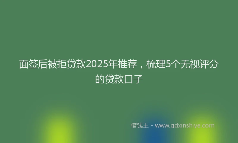 面签后被拒贷款2025年推荐，梳理5个无视评分的贷款口子