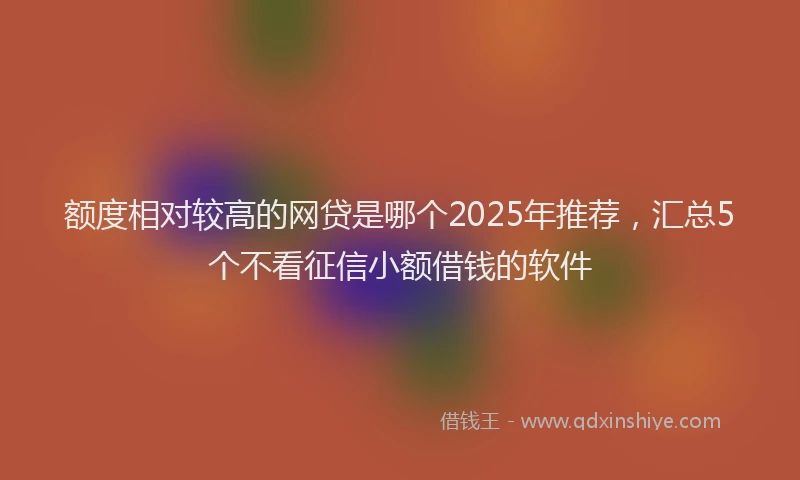 额度相对较高的网贷是哪个2025年推荐，汇总5个不看征信小额借钱的软件