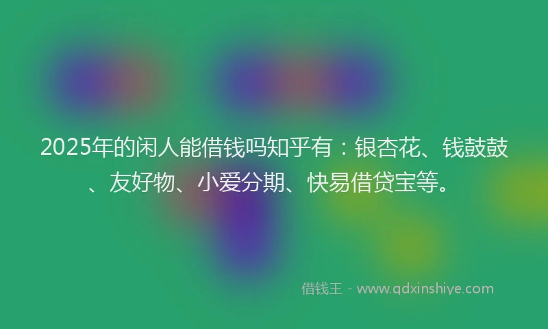 2025年的闲人能借钱吗知乎有：银杏花、钱鼓鼓、友好物、小爱分期、快易借贷宝等。