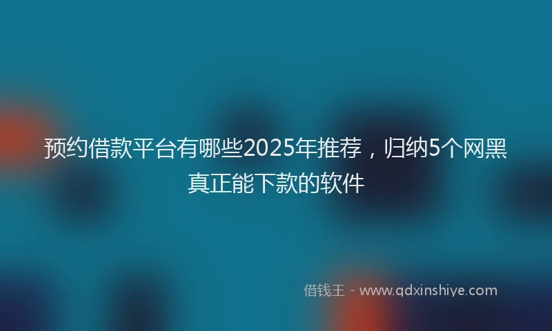 预约借款平台有哪些2025年推荐，归纳5个网黑真正能下款的软件