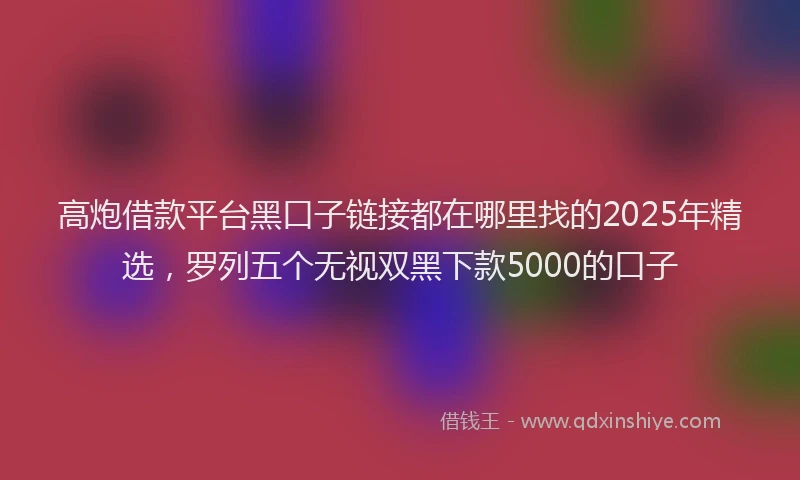 高炮借款平台黑口子链接都在哪里找的2025年精选，罗列五个无视双黑下款5000的口子