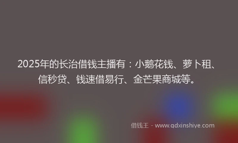 2025年的长治借钱主播有：小鹅花钱、萝卜租、信秒贷、钱速借易行、金芒果商城等。