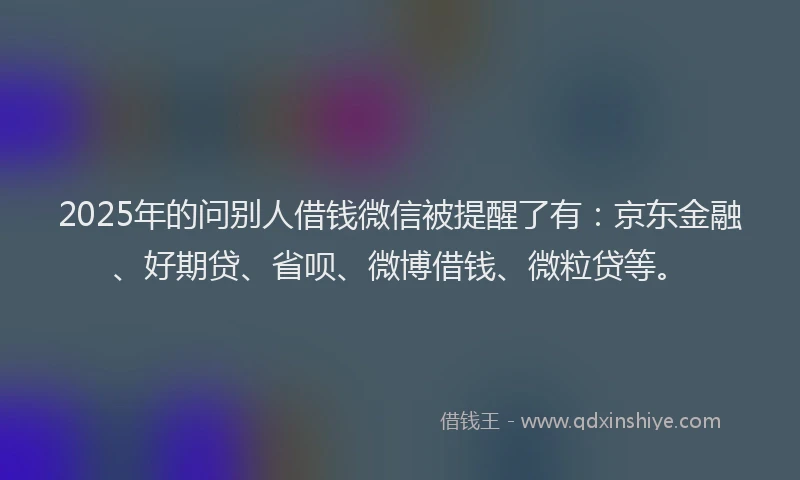 2025年的问别人借钱微信被提醒了有：京东金融、好期贷、省呗、微博借钱、微粒贷等。