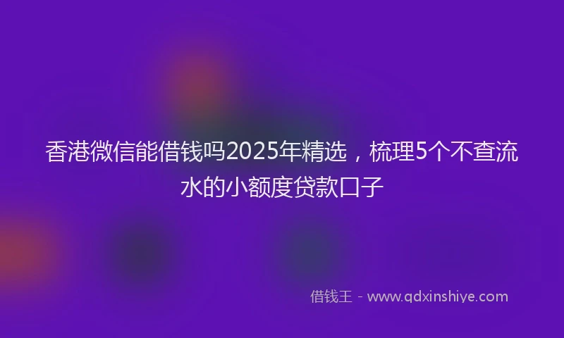 香港微信能借钱吗2025年精选，梳理5个不查流水的小额度贷款口子